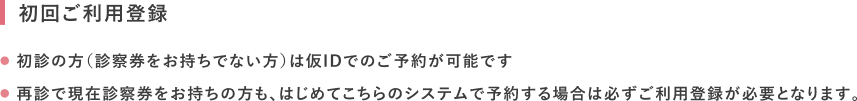 初回ご利用登録 初診の方（診察券をお持ちでない方）は仮IDでのご予約が可能です。再診で現在診察券をお持ちの方も、はじめてこちらのシステムで予約する場合は必ずご利用登録が必要となります。