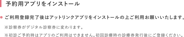予約用アプリをインストール ご利用登録完了後はアットリンクアプリをインストールの上ご利用お願いいたします。※診察券がデジタル診察券に変わります。※初診ご予約時はアプリのご利用はできません。初回診療時の診療券発行後にご登録ください。