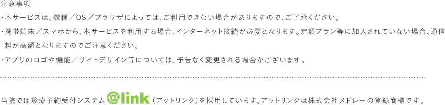 注意事項 ・本サービスは、機種／OS／ブラウザによっては、ご利用できない場合がありますので、ご了承ください。・携帯端末／スマホから、本サービスを利用する場合、インターネット接続が必要となります。定額プラン等に加入されていない場合、通信料が高額となりますのでご注意ください。・アプリのロゴや機能／サイトデザイン等については、予告なく変更される場合がございます。当院では診療予約受付システム（アットリンク）を採用しています。アットリンクは株式会社オフショアの登録商標です。